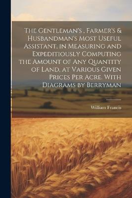 The Gentleman's, Farmer's & Husbandman's Most Useful Assistant, in Measuring and Expeditiously Computing the Amount of Any Quantity of Land, at Various Given Prices Per Acre. With Diagrams by Berryman - William Francis - cover