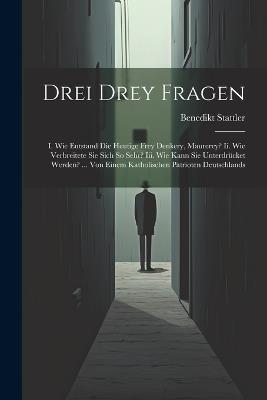 Drei Drey Fragen: I. Wie Entstand Die Heutige Frey Denkery, Maurerey? Ii. Wie Verbreitete Sie Sich So Sehr? Iii. Wie Kann Sie Unterdrücket Werden? ... Von Einem Katholischen Patrioten Deutschlands - Benedikt Stattler - cover