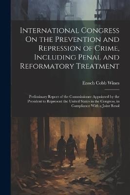 International Congress On the Prevention and Repression of Crime, Including Penal and Reformatory Treatment: Preliminary Report of the Commissioner Appointed by the President to Represent the United States in the Congress, in Compliance With a Joint Resol - Enoch Cobb Wines - cover