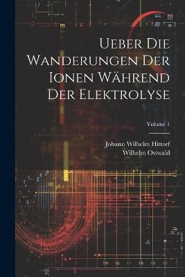 Ueber Die Wanderungen Der Ionen Während Der Elektrolyse; Volume 1 - Wilhelm Ostwald,Johann Wilhelm Hittorf - cover