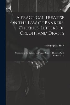 A Practical Treatise On the Law of Bankers; Cheques, Letters of Credit, and Drafts: Comprising the Statutes and Cases Relative Thereto: With Observations - George John Shaw - cover