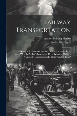 Railway Transportation: A History of Its Economics and of Its Relation to the State, Based, With the Author's Permission, Upon President Hadley's "Railroad Transportation: Its History and Its Laws" - Arthur Twining Hadley,Charles Lee Raper - cover