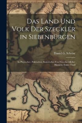 Das Land Und Volk Der Szeckler in Siebenbürgen: In Physischer, Politischer, Statistischer Und Geschichtlicher Hinsicht, Erster Theil - Daniel G Scheint - cover