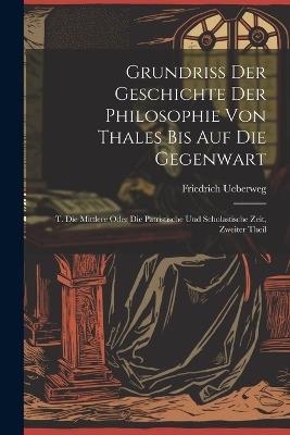 Grundriss Der Geschichte Der Philosophie Von Thales Bis Auf Die Gegenwart: T. Die Mittlere Oder Die Patristische Und Scholastische Zeit, Zweiter Theil - Friedrich Ueberweg - cover