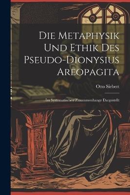 Die Metaphysik Und Ethik Des Pseudo-Dionysius Areopagita: Im Systematischen Zusammenhange Dargestellt - Otto Siebert - cover