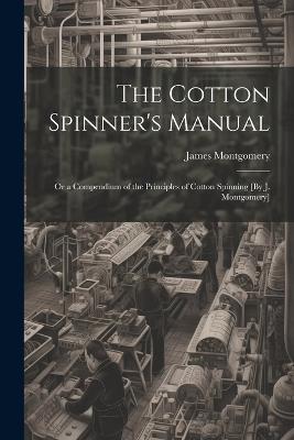 The Cotton Spinner's Manual; Or a Compendium of the Principles of Cotton Spinning [By J. Montgomery] - James Montgomery - cover