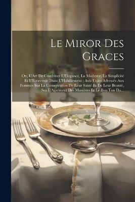 Le Miror Des Graces: Ou, L'Art De Combiner L'Elegance, La Modestie, La Simplicité Et L'Economie Dans L'Habillement; Avis Utiles Adressés Aux Femmes Sur La Conservation De Leur Santé Et De Leur Beauté, Sur L'Agrément Des Manières Et Le Bon Ton Da... - Anonymous - cover