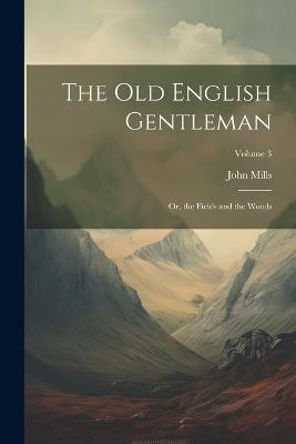 The Old English Gentleman: Or, the Fields and the Woods; Volume 3 - John Mills - cover