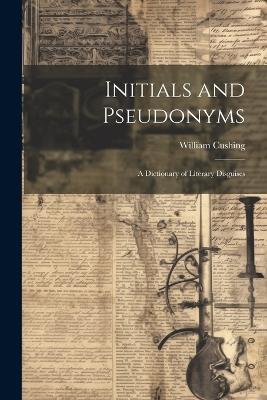 Initials and Pseudonyms: A Dictionary of Literary Disguises - William Cushing - cover