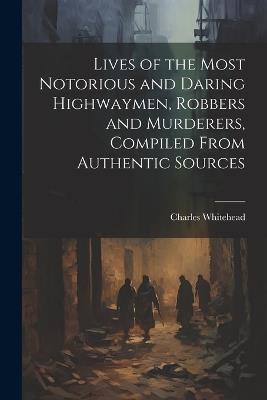 Lives of the Most Notorious and Daring Highwaymen, Robbers and Murderers, Compiled From Authentic Sources - Charles Whitehead - cover