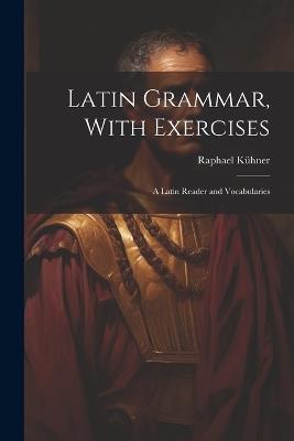 Latin Grammar, With Exercises: A Latin Reader and Vocabularies - Raphael Kühner - cover