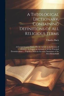 A Theological Dictionary, Containing Definitions of All Religious Terms: A Comprehensive View of Every Article in the System of Divinity: An Impartial Account of All the Principal Denominations ... Together With an Accurate Statement of the Most Remarkabl - Charles Buck - cover