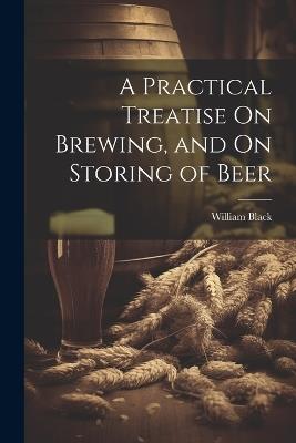 A Practical Treatise On Brewing, and On Storing of Beer - William Black - cover