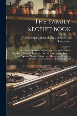 The Family Receipt Book: Containing Eight Hundred Valuable Receipts in Various Branches of Domestic Economy; Selected From the Works of the Most Approved Writers, Ancient and Modern; and From the Attested Communications of Scientific Friends - Katherine Golden Bitting Gastronomy - cover