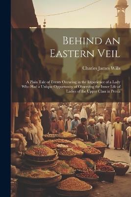 Behind an Eastern Veil: A Plain Tale of Events Occuring in the Experience of a Lady Who Had a Unique Opportunity of Observing the Inner Life of Ladies of the Upper Class in Persia - Charles James Wills - cover