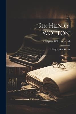 Sir Henry Wotton: A Biographical Sketch - Adolphus William Ward - cover