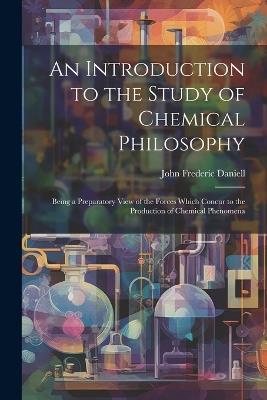 An Introduction to the Study of Chemical Philosophy: Being a Preparatory View of the Forces Which Concur to the Production of Chemical Phenomena - John Frederic Daniell - cover