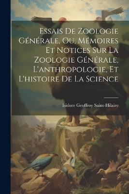 Essais De Zoologie Générale, Ou, Mémoires Et Notices Sur La Zoologie Générale, L'anthropologie, Et L'histoire De La Science - Isidore Geoffroy Saint-Hilaire - cover