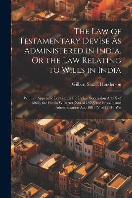 The Law of Testamentary Devise As Administered in India. Or the Law Relating to Wills in India: With an Appendix Containing the Indian Succession Act (X of 1865), the Hindu Wills Act (Xxi of 1870), the Probate and Administration Act, 1881 (V of 1881), Wit - Gilbert Stuart Henderson - cover