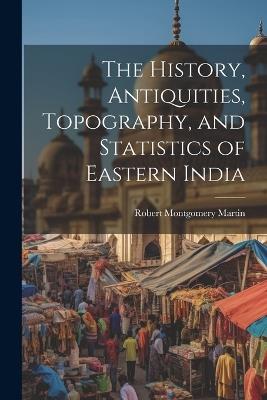 The History, Antiquities, Topography, and Statistics of Eastern India - Robert Montgomery Martin - cover