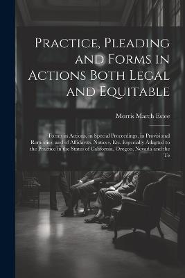 Practice, Pleading and Forms in Actions Both Legal and Equitable: Forms in Actions, in Special Proceedings, in Provisional Remedies, and of Affidavits, Notices, Etc. Especially Adapted to the Practice in the States of California, Oregon, Nevada and the Te - Morris March Estee - cover