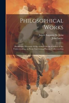 Philosophical Works: Preliminary Discourse by the Editor. On the Conduct of the Understanding. an Essay Concerning Human Understanding - John Locke,James Augustus St John - cover