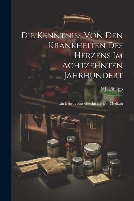 Die Kenntniss Von Den Krankheiten Des Herzens Im Achtzehnten Jahrhundert: Ein Beitrag Zur Geschichte Der Medizin - P J Philipp - cover