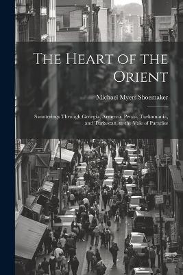The Heart of the Orient: Saunterings Through Georgia, Armenia, Persia, Turkomania, and Turkestan, to the Vale of Paradise - Michael Myers Shoemaker - cover