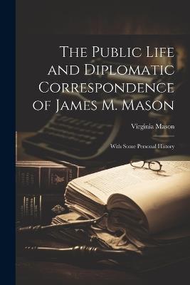 The Public Life and Diplomatic Correspondence of James M. Mason: With Some Personal History - Virginia Mason - cover