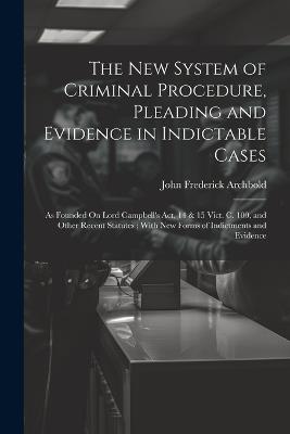 The New System of Criminal Procedure, Pleading and Evidence in Indictable Cases: As Founded On Lord Campbell's Act, 14 & 15 Vict. C. 100, and Other Recent Statutes; With New Forms of Indictments and Evidence - John Frederick Archbold - cover