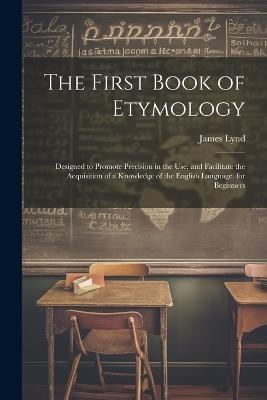 The First Book of Etymology: Designed to Promote Precision in the Use, and Facilitate the Acquisition of a Knowledge of the English Language. for Beginners - James Lynd - cover