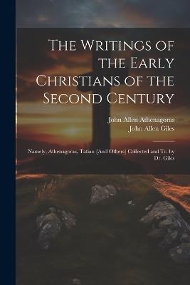 The Writings of the Early Christians of the Second Century: Namely, Athenagoras, Tatian [And Others] Collected and Tr. by Dr. Giles - John Allen Giles,John Allen Athenagoras - cover