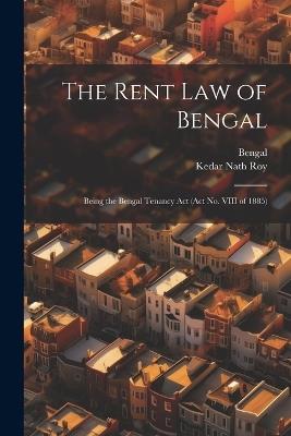 The Rent Law of Bengal: Being the Bengal Tenancy Act (Act No. VIII of 1885) - Bengal,Kedar Nath Roy - cover
