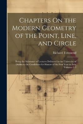 Chapters On the Modern Geometry of the Point, Line, and Circle: Being the Substance of Lectures Delivered in the University of Dublin to the Candidates for Honors of the First Year in Arts, Volumes 1-2 - Richard Townsend - cover
