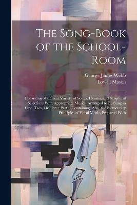 The Song-Book of the School-Room: Consisting of a Great Variety of Songs, Hymns, and Scriptural Selections With Appropriate Music: Arranged to Be Sung in One, Two, Or Three Parts; Containing, Also, the Elementary Principles of Vocal Music, Prepared With - Lowell Mason,George James Webb - cover