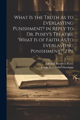 What Is the Truth As to Everlasting Punishment? in Reply to Dr. Pusey's Treatise 'what Is of Faith As to Everlasting Punishment?' 2 Pt - Edward Bouverie Pusey,Frank Nutcombe Oxenham - cover