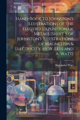 Hand-Book to Johnston's Illustrations of the Electro-Deposition of Metals [Sheet 5 of Johnston's Illustrations of Magnetism & Electricity, by W. Lees and A. Watt] - Alexander Watt - cover