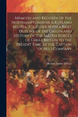 Memoirs and Records of the Northamptonshire & Rutland Militia, Together With a Brief Outline of the Origin and History of the Militia Forces of Great Britain to the Present Time, by the Captain of No. 1 Company - Robert James D'Arcy - cover