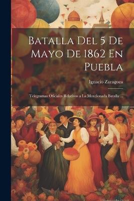 Batalla Del 5 De Mayo De 1862 En Puebla: Telegramas Oficiales Relativos a La Mencionada Batalla ... - Ignacio Zaragoza - cover