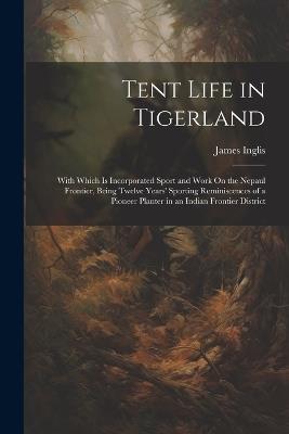 Tent Life in Tigerland: With Which Is Incorporated Sport and Work On the Nepaul Frontier, Being Twelve Years' Sporting Reminiscences of a Pioneer Planter in an Indian Frontier District - James Inglis - cover