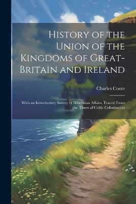 History of the Union of the Kingdoms of Great-Britain and Ireland: With an Introductory Survey of Hibernian Affairs, Traced From the Times of Celtic Colonisation - Charles Coote - cover