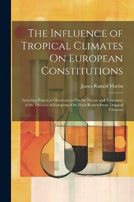 The Influence of Tropical Climates On European Constitutions: Including Practical Observations On the Nature and Treatment of the Diseases of Europeans On Their Return From Tropical Climates - James Ranald Martin - cover