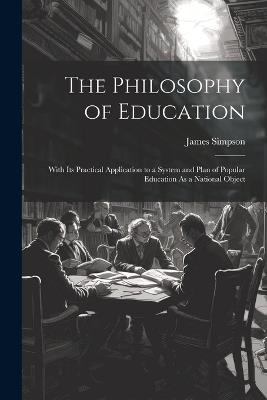The Philosophy of Education: With Its Practical Application to a System and Plan of Popular Education As a National Object - James Simpson - cover