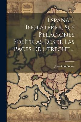 España É Inglaterra, Sus Relaciones Políticas Desde Las Paces De Utrecht ... - Jerónimo Bécker - cover