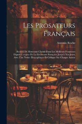 Les Prosateurs Français: Recueil De Morceaux Choisis Dans Les Meilleurs Prosateurs Depuis L'origine De La Littérature Française Jusqu'à Nos Jours, Avec Une Notice Biographique Et Critique Sur Chaque Auteur - Antonin Roche - cover