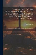 Sermons, by the Late Rowland Hill, Delivered to Children at Surrey Chapel in the Easter Season of ... 1823, 1824, 1825, 1826: With His Prayers and Hymns Annexed. Also Five Addresses