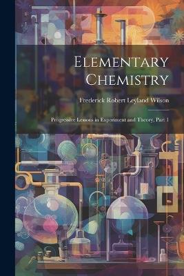 Elementary Chemistry: Progressive Lessons in Experiment and Theory, Part 1 - Frederick Robert Leyland Wilson - cover