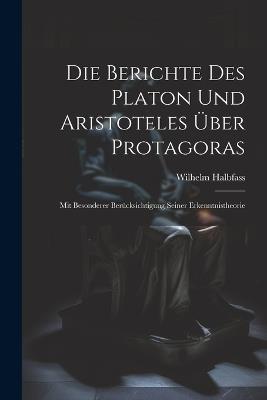 Die Berichte Des Platon Und Aristoteles Über Protagoras: Mit Besonderer Berücksichtigung Seiner Erkenntnistheorie - Wilhelm Halbfass - cover