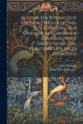 Alazon, Ein Beitrag Zur Antiken Ethologie Und Zur Kenntniss Der Griechisch-Römischen Komödie, Nebst Übersetzung Des Plautinischen Miles Gloriosus - Titus Maccius Plautus,Otto Ribbeck - cover