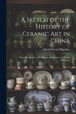 A Sketch of the History of Ceramic Art in China: With a Catalogue of the Hippisley Collection of Chinese Porcelains - Alfred Edward Hippisley - cover
